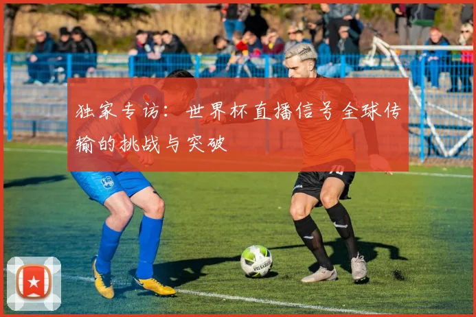 独家专访：世界杯直播信号全球传输的挑战与突破