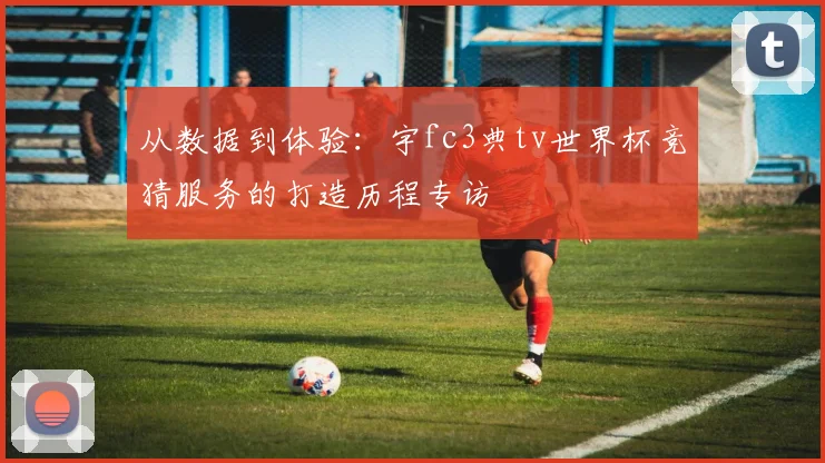 从数据到体验：宇fc3典tv世界杯竞猜服务的打造历程专访
