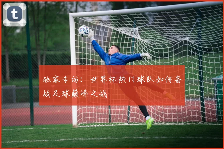 独家专访：世界杯热门球队如何备战足球巅峰之战