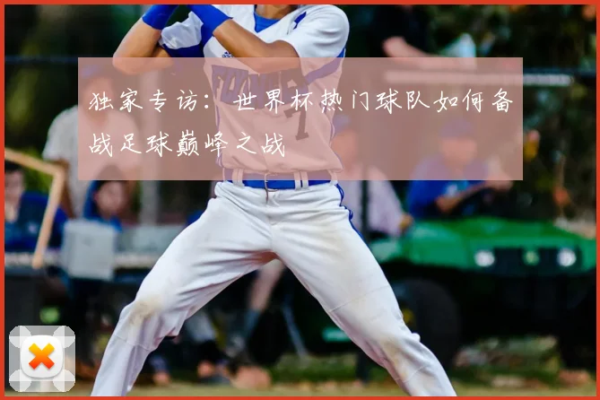 独家专访：世界杯热门球队如何备战足球巅峰之战