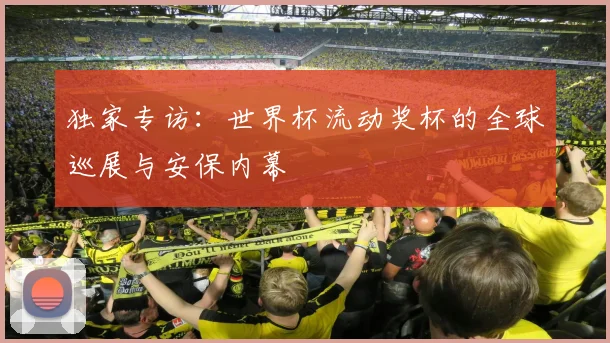 独家专访：世界杯流动奖杯的全球巡展与安保内幕