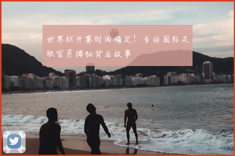 世界杯开赛时间确定!专访国际足联官员揭秘背后故事