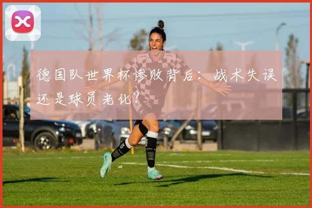德国队世界杯惨败背后：战术失误还是球员老化？