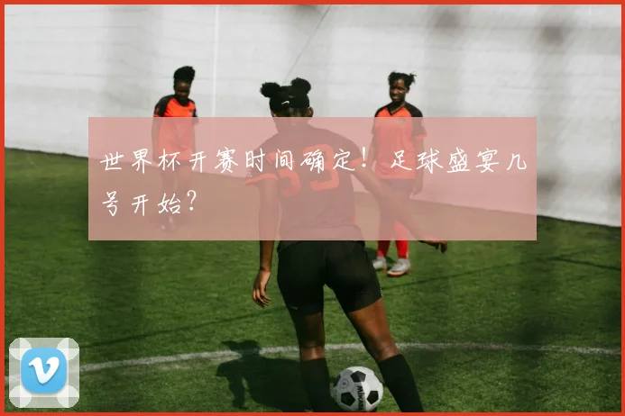 世界杯开赛时间确定！足球盛宴几号开始？