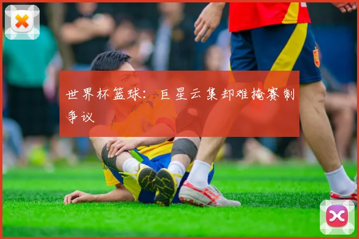 世界杯篮球：巨星云集却难掩赛制争议